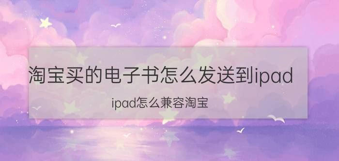 淘宝买的电子书怎么发送到ipad ipad怎么兼容淘宝？